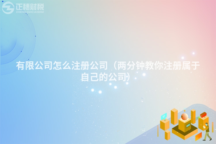 有限公司怎么注册公司（两分钟教你注册属于自己的公司）