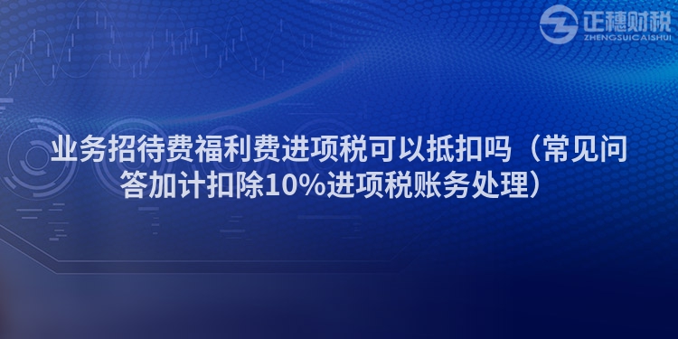 业务招待费福利费进项税可以抵扣吗（常见问答加计扣除10%进项税账务处理）