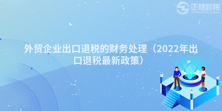 外贸企业出口退税的财务处理(2022年出口退税最新政策)