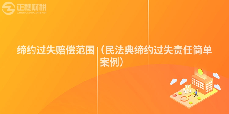 缔约过失赔偿范围(民法典缔约过失责任简单案例)