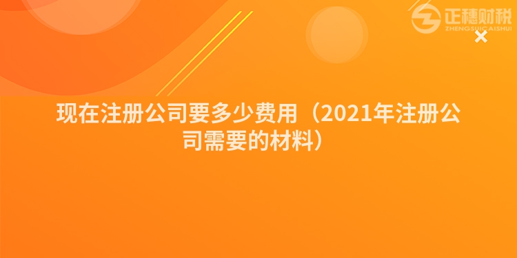 现在注册公司要多少费用(2021年注册公司需要的材料)