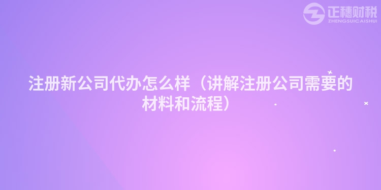 注册新公司代办怎么样（讲解注册公司需要的材料和流程）